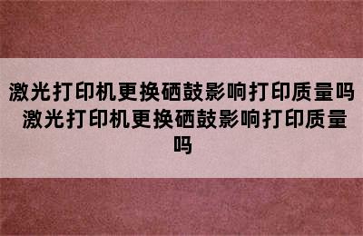 激光打印机更换硒鼓影响打印质量吗 激光打印机更换硒鼓影响打印质量吗